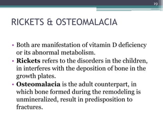 RICKETS & OSTEOMALACIA
• Both are manifestation of vitamin D deficiency
or its abnormal metabolism.
• Rickets refers to the disorders in the children,
in interferes with the deposition of bone in the
growth plates.
• Osteomalacia is the adult counterpart, in
which bone formed during the remodeling is
unmineralized, result in predisposition to
fractures.
19
 