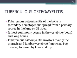 TUBERCULOUS OSTEOMYELITIS
• Tuberculous osteomyelitis of the bone is
secondary hematogenous spread from a primary
source in the lung or GI tract.
• It most commonly occurs in the vertebrae (body)
and long bones.
• Tuberculous osteomyelitis involves mainly the
thoracic and lumbar vertebrae (known as Pott
disease) followed by knee and hip.
25
 