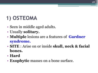 1) OSTEOMA
• Seen in middle aged adults.
• Usually solitary.
• Multiple lesions are a features of Gardner
syndrome.
• SITE : Arise on or inside skull, neck & facial
bones.
• Hard
• Exophytic masses on a bone surface.
28
 