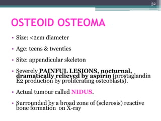 OSTEOID OSTEOMA
• Size: <2cm diameter
• Age: teens & twenties
• Site: appendicular skeleton
• Severely PAINFUL LESIONS, nocturnal,
dramatically relieved by aspirin (prostaglandin
E2 production by proliferating osteoblasts).
• Actual tumour called NIDUS.
• Surrounded by a broad zone of (sclerosis) reactive
bone formation on X-ray
32
 