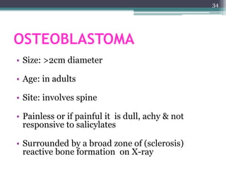 OSTEOBLASTOMA
• Size: >2cm diameter
• Age: in adults
• Site: involves spine
• Painless or if painful it is dull, achy & not
responsive to salicylates
• Surrounded by a broad zone of (sclerosis)
reactive bone formation on X-ray
34
 