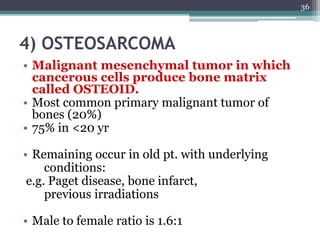 4) OSTEOSARCOMA
• Malignant mesenchymal tumor in which
cancerous cells produce bone matrix
called OSTEOID.
• Most common primary malignant tumor of
bones (20%)
• 75% in <20 yr
• Remaining occur in old pt. with underlying
conditions:
e.g. Paget disease, bone infarct,
previous irradiations
• Male to female ratio is 1.6:1
36
 