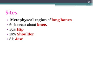 Sites
• Metaphyseal region of long bones.
• 60% occur about knee.
• 15% Hip
• 10% Shoulder
• 8% Jaw
37
 