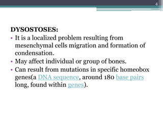 DYSOSTOSES:
• It is a localized problem resulting from
mesenchymal cells migration and formation of
condensation.
• May affect individual or group of bones.
• Can result from mutations in specific homeobox
genes(a DNA sequence, around 180 base pairs
long, found within genes).
4
 