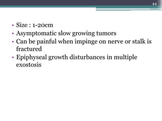• Size : 1-20cm
• Asymptomatic slow growing tumors
• Can be painful when impinge on nerve or stalk is
fractured
• Epiphyseal growth disturbances in multiple
exostosis
44
 