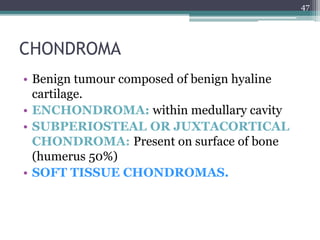 CHONDROMA
• Benign tumour composed of benign hyaline
cartilage.
• ENCHONDROMA: within medullary cavity
• SUBPERIOSTEAL OR JUXTACORTICAL
CHONDROMA: Present on surface of bone
(humerus 50%)
• SOFT TISSUE CHONDROMAS.
47
 