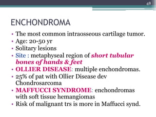 ENCHONDROMA
• The most common intraosseous cartilage tumor.
• Age: 20-50 yr
• Solitary lesions
• Site : metaphyseal region of short tubular
bones of hands & feet
• OLLIER DISEASE: multiple enchondromas.
• 25% of pat with Ollier Disease dev
Chondrosarcoma
• MAFFUCCI SYNDROME: enchondromas
with soft tissue hemangiomas
• Risk of malignant trs is more in Maffucci synd.
48
 