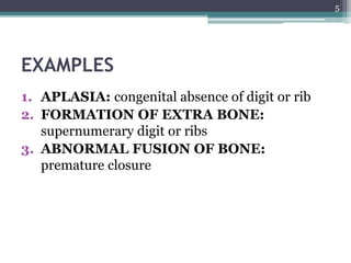 EXAMPLES
1. APLASIA: congenital absence of digit or rib
2. FORMATION OF EXTRA BONE:
supernumerary digit or ribs
3. ABNORMAL FUSION OF BONE:
premature closure
5
 