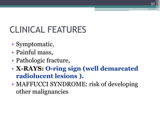 CLINICAL FEATURES
• Symptomatic,
• Painful mass,
• Pathologic fracture,
• X-RAYS: O-ring sign (well demarcated
radiolucent lesions ).
• MAFFUCCI SYNDROME: risk of developing
other malignancies
51
 