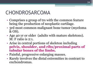 CHONDROSARCOMA
• Comprises a group of trs with the common feature
being the production of neoplastic cartilage.
• 3rd most common malignant bone tumor (myeloma
& OS).
• Age 40 yr or older (adults with mature skeletons).
M: F ratio is 2:1.
• Arise in central portions of skeleton including
pelvis, shoulder, and ribs/proximal parts of
tubular bones of the limbs.
• Painful, progressive enlarging masses.
• Rarely involves the distal extremities in contrast to
enchondromas.
54
 
