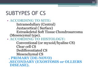 SUBTYPES OF CS
• ACCORDING TO SITE:
Intramedullary (Central)
Juxtacortical ( Surface)
Extraskeletal Soft Tissue Chondrosarcoma
(Mesencymal type).
• ACCORDING TO HISTOLOGY:
Conventional (or myxoid/hyaline CS)
Clear cell CS
Dedifferentiated CS
Mesenchymal CS
. PRIMARY (DE-NOVO)
.SECONDARY (EXOSTOSIS or OLLIERS
DISEASE).
55
 