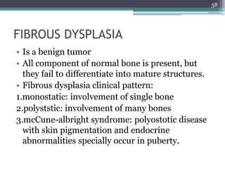 FIBROUS DYSPLASIA
• Is a benign tumor
• All component of normal bone is present, but
they fail to differentiate into mature structures.
• Fibrous dysplasia clinical pattern:
1.monostatic: involvement of single bone
2.polyststic: involvement of many bones
3.mcCune-albright syndrome: polyostotic disease
with skin pigmentation and endocrine
abnormalities specially occur in puberty.
58
 