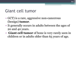 Giant cell tumor
• GCT) is a rare, aggressive non-cancerous
(benign) tumor.
• It generally occurs in adults between the ages of
20 and 40 years.
• Giant cell tumor of bone is very rarely seen in
children or in adults older than 65 years of age.
60
 