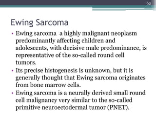 Ewing Sarcoma
• Ewing sarcoma a highly malignant neoplasm
predominantly affecting children and
adolescents, with decisive male predominance, is
representative of the so-called round cell
tumors.
• Its precise histogenesis is unknown, but it is
generally thought that Ewing sarcoma originates
from bone marrow cells.
• Ewing sarcoma is a neurally derived small round
cell malignancy very similar to the so-called
primitive neuroectodermal tumor (PNET).
62
 