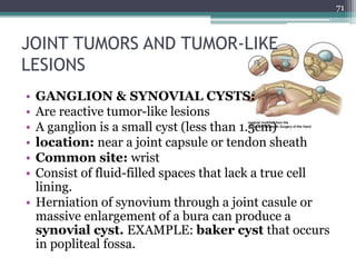 JOINT TUMORS AND TUMOR-LIKE
LESIONS
• GANGLION & SYNOVIAL CYSTS:
• Are reactive tumor-like lesions
• A ganglion is a small cyst (less than 1.5cm)
• location: near a joint capsule or tendon sheath
• Common site: wrist
• Consist of fluid-filled spaces that lack a true cell
lining.
• Herniation of synovium through a joint casule or
massive enlargement of a bura can produce a
synovial cyst. EXAMPLE: baker cyst that occurs
in popliteal fossa.
71
 