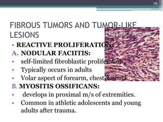 FIBROUS TUMORS AND TUMOR-LIKE
LESIONS
• REACTIVE PROLIFERATION:
A. NODULAR FACIITIS:
• self-limited fibroblastic proliferation.
• Typically occurs in adults
• Volar aspect of forearm, chest, or back.
B. MYOSITIS OSSIFICANS:
• develops in proximal m/s of extremities.
• Common in athletic adolescents and young
adults after trauma.
76
 
