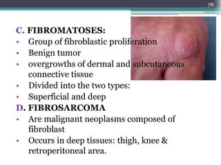 C. FIBROMATOSES:
• Group of fibroblastic proliferation
• Benign tumor
• overgrowths of dermal and subcutaneous
connective tissue
• Divided into the two types:
• Superficial and deep
D. FIBROSARCOMA
• Are malignant neoplasms composed of
fibroblast
• Occurs in deep tissues: thigh, knee &
retroperitoneal area.
78
 
