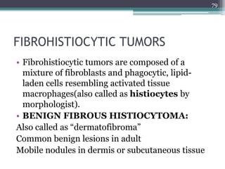 FIBROHISTIOCYTIC TUMORS
• Fibrohistiocytic tumors are composed of a
mixture of fibroblasts and phagocytic, lipid-
laden cells resembling activated tissue
macrophages(also called as histiocytes by
morphologist).
• BENIGN FIBROUS HISTIOCYTOMA:
Also called as “dermatofibroma”
Common benign lesions in adult
Mobile nodules in dermis or subcutaneous tissue
79
 