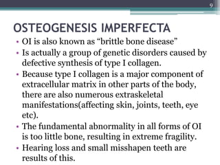OSTEOGENESIS IMPERFECTA
• OI is also known as “brittle bone disease”
• Is actually a group of genetic disorders caused by
defective synthesis of type I collagen.
• Because type I collagen is a major component of
extracellular matrix in other parts of the body,
there are also numerous extraskeletal
manifestations(affecting skin, joints, teeth, eye
etc).
• The fundamental abnormality in all forms of OI
is too little bone, resulting in extreme fragility.
• Hearing loss and small misshapen teeth are
results of this.
9
 