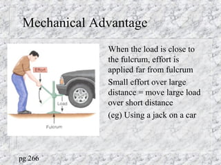 Mechanical Advantage
When the load is close to
the fulcrum, effort is
applied far from fulcrum
Small effort over large
distance = move large load
over short distance
(eg) Using a jack on a car
pg 266
 