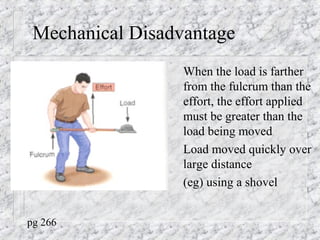 Mechanical Disadvantage
When the load is farther
from the fulcrum than the
effort, the effort applied
must be greater than the
load being moved
Load moved quickly over
large distance
(eg) using a shovel
pg 266
 
