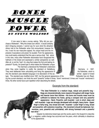 Bones
Muscle
Power
  By Steve Wolfson


           If one were to take a survey asking, “Why did you pur-
chase a Rottweiler”, “Why this breed over others”, it would certainly
elicit intriguing answers. I cannot say for sure what the attraction
others had to the Rottweiler when first encountered, however for
me, it was his raw masculine appeal, his unique head and the im-
pressive musculature and power he exuded. From his appearance,
one could easily understand that this was a serious dog! Not alone
in this view, many other Rottweiler aficionados have recognized this
hallmark of the breed and expressed a similar perspective as well.
After all, is not the “look” of a dog that makes the first and lasting im-
pression? Surely, his breed type is what makes the Rottweiler unique.
                    The Germans understood the Rottweiler’s distinction
when they came together to codify the standard at Heidelburg,                                         Germany in 1907.
They were deliberate when articulating and fixing the appearance of                                  the Rottweiler, which is
why the standard uses detailed language in its description of this es-                              sential aspect of breed
type. The standard was modified since 1907, but the general appearance of the                      Rottweiler has not. Read-
ing the current standard, one finds the word “powerful” written 6 times, “bone” mentioned 3 times and “muscle” mentioned 5
times. No other words have such repetition when describing the details.

                                                                  Excerpts from the standard:
                                                  “The ideal Rottweiler is a medium large, robust and powerful dog -
                                                  Dogs are characteristically more massive throughout with larger frame
                                                  and heavier bone than bitches - His bone and muscle mass must be
                                                   sufficient to balance his frame, giving a compact and very powerful
                                                   appearance - Neck- Powerful, well muscled - Loin is short, deep and
                                           well muscled - Legs are strongly developed with straight, heavy bone - Upper
                                         thigh is fairly long, very broad and well muscled - Lower thigh is long, broad
                                       and powerful, with extensive muscling - His movement should be balanced, har-
                                     monious, sure, powerful and unhindered, with strong forereach and a powerful
                                   rear drive ”
                                             Despite his distinctive breed type and the words used in the blueprint to describe
                                    it, a negative, subtle change has occurred over the years, which ultimately is disastrous
                                    to his appearance.
 