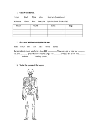 1. Classify the bones.
Femur Skull Tibia Ulna Sternum (breastbone)
Humerus Fibula Ribs Jawbone Spinal column (backbone)
Head Trunk Arms Legs
2. Use these words to complete the text.
Body femur ribs skull tibia fibula bones
Our skeleton is made up of more than 200 ……………….. They are used to hold our …………..
up . Our …………… protect our heart and lungs. The ………….. protects the brain. The …………..
, …………… and the …………… are legs bones.
3. Write the names of the bones.
 