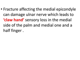 • Fracture affecting the medial epicondyle
can damage ulnar nerve which leads to
‘claw hand’ sensory loss in the medial
side of the palm and medial one and a
half finger .
 