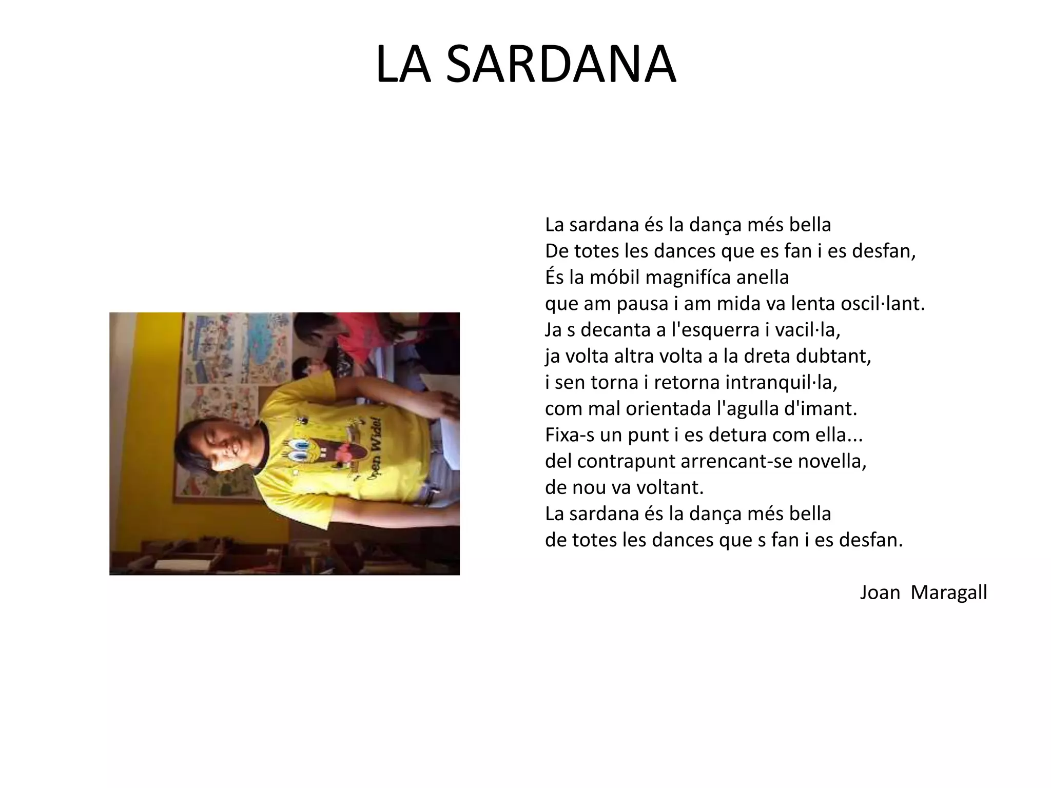LA SARDANALa sardana és la dança més bella De totes les dances que es fan i es desfan,És la móbilmagnifíca anellaque am pausa i am mida va lenta oscil·lant.Ja s decanta a l'esquerra i vacil·la,ja volta altra volta a la dreta dubtant,i sen torna i retorna intranquil·la,com mal orientada l'agulla d'imant.Fixa-s un punt i es detura com ella...del contrapunt arrencant-se novella,de nou va voltant.La sardana és la dança més bellade totes les dances que s fan i es desfan.Joan  Maragall