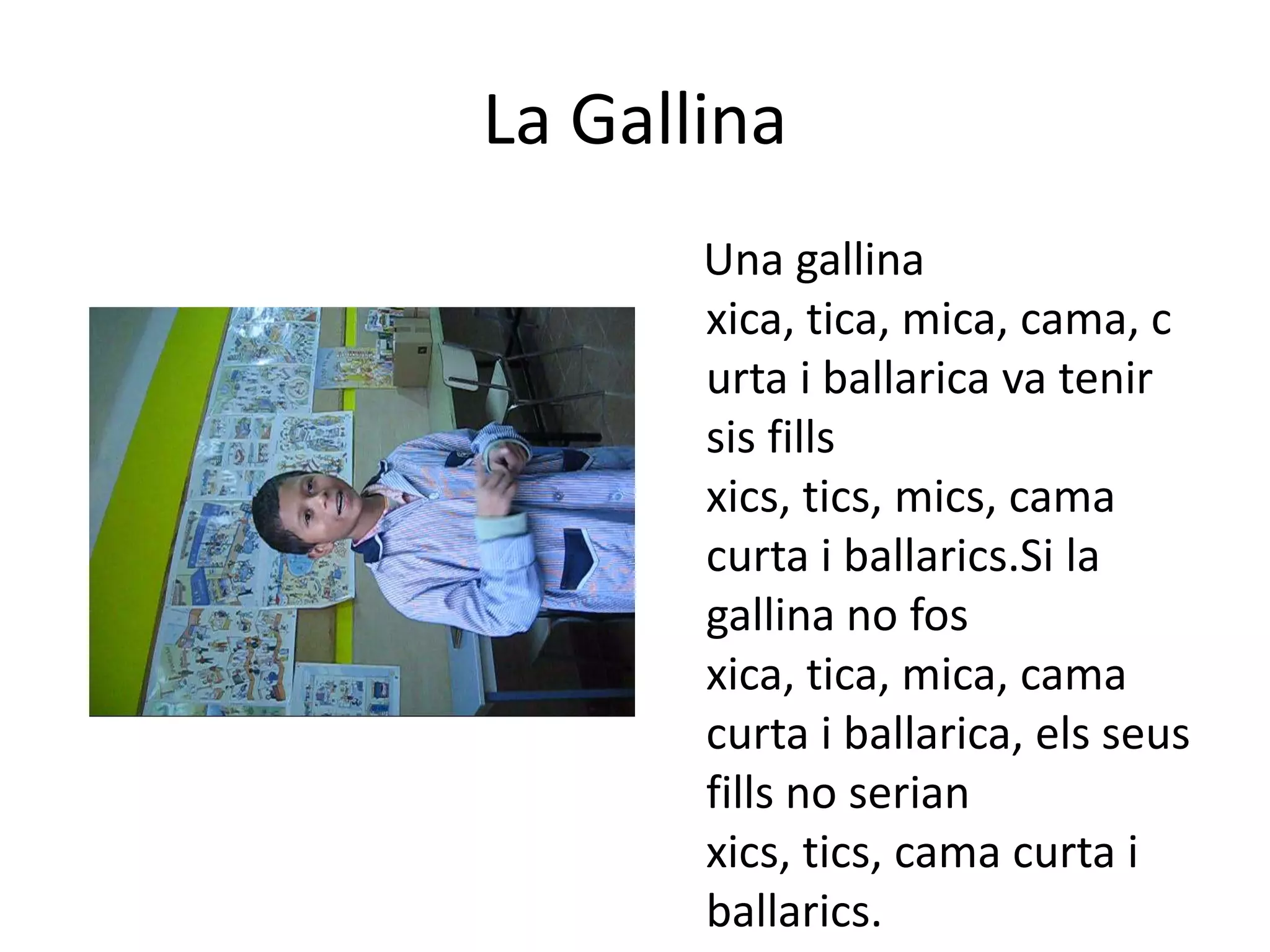 La Gallina    Una gallina xica, tica, mica, cama, curta i ballarica va tenirsisfillsxics, tics, mics, cama curta i ballarics.Si la gallina no fosxica, tica, mica, cama curta i ballarica, elsseusfills no serian xics, tics, cama curta i ballarics.