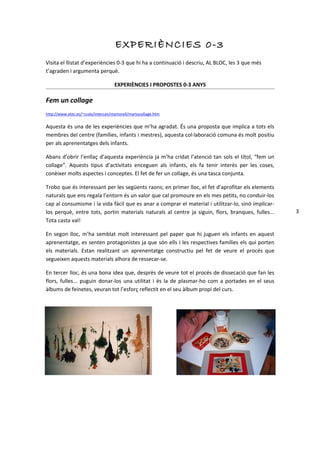 EXPERIÈNC IES 0-3
Visita el llistat d’experiències 0-3 que hi ha a continuació i descriu, AL BLOC, les 3 que més
t’agraden i argumenta perquè.

                                    EXPERIÈNCIES I PROPOSTES 0-3 ANYS

Fem un collage
http://www.xtec.es/~ccols/intercan/martorell/martocollage.htm


Aquesta és una de les experiències que m’ha agradat. És una proposta que implica a tots els
membres del centre (famílies, infants i mestres), aquesta col·laboració comuna és molt positiu
per als aprenentatges dels infants.

Abans d’obrir l’enllaç d’aquesta experiència ja m’ha cridat l’atenció tan sols el títol, “fem un
collage”. Aquests tipus d’activitats enceguen als infants, els fa tenir interès per les coses,
conèixer molts aspectes i conceptes. El fet de fer un collage, és una tasca conjunta.

Trobo que és interessant per les següents raons; en primer lloc, el fet d’aprofitar els elements
naturals que ens regala l’entorn és un valor que cal promoure en els mes petits, no conduir-los
cap al consumisme i la vida fàcil que es anar a comprar el material i utilitzar-lo, sinó implicar-
los perquè, entre tots, portin materials naturals al centre ja siguin, flors, branques, fulles...    3
Tota casta val!

En segon lloc, m’ha semblat molt interessant pel paper que hi juguen els infants en aquest
aprenentatge, es senten protagonistes ja que són ells i les respectives famílies els qui porten
els materials. Estan realitzant un aprenentatge constructiu pel fet de veure el procés que
segueixen aquests materials alhora de ressecar-se.

En tercer lloc, és una bona idea que, desprès de veure tot el procés de dissecació que fan les
flors, fulles... puguin donar-los una utilitat i és la de plasmar-ho com a portades en el seus
àlbums de feinetes, veuran tot l’esforç reflectit en el seu àlbum propi del curs.
 