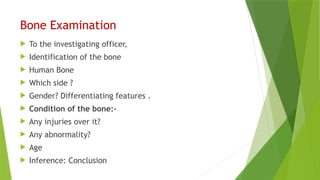 Bone Examination
 To the investigating officer,
 Identification of the bone
 Human Bone
 Which side ?
 Gender? Differentiating features .
 Condition of the bone:-
 Any injuries over it?
 Any abnormality?
 Age
 Inference: Conclusion
 