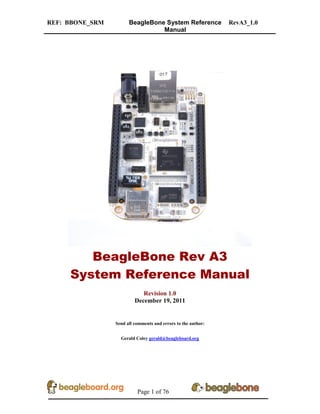 REF: BBONE_SRM BeagleBone System Reference
Manual
RevA3_1.0
Page 1 of 76
BeagleBone Rev A3
System Reference Manual
Revision 1.0
December 19, 2011
Send all comments and errors to the author:
Gerald Coley gerald@beagleboard.org
 