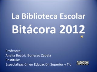 La Biblioteca Escolar
    Bitácora 2012
Profesora:
Analía Beatriz Bonesso Zabala
Postítulo:
Especialización en Educación Superior y Tic
 