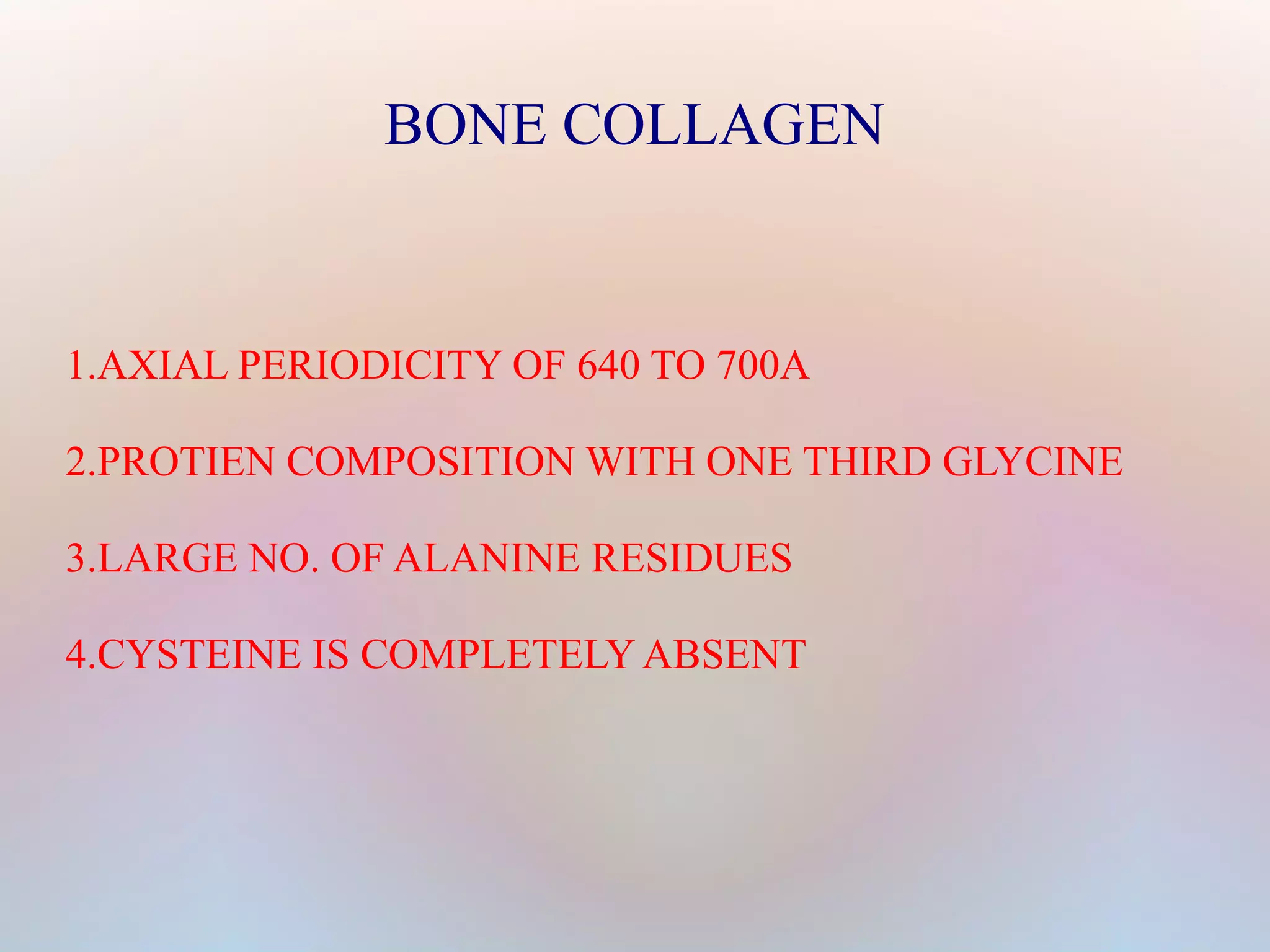 BONE COLLAGEN 
1.AXIAL PERIODICITY OF 640 TO 700A 
2.PROTIEN COMPOSITION WITH ONE THIRD GLYCINE 
3.LARGE NO. OF ALANINE RESIDUES 
4.CYSTEINE IS COMPLETELY ABSENT 
 