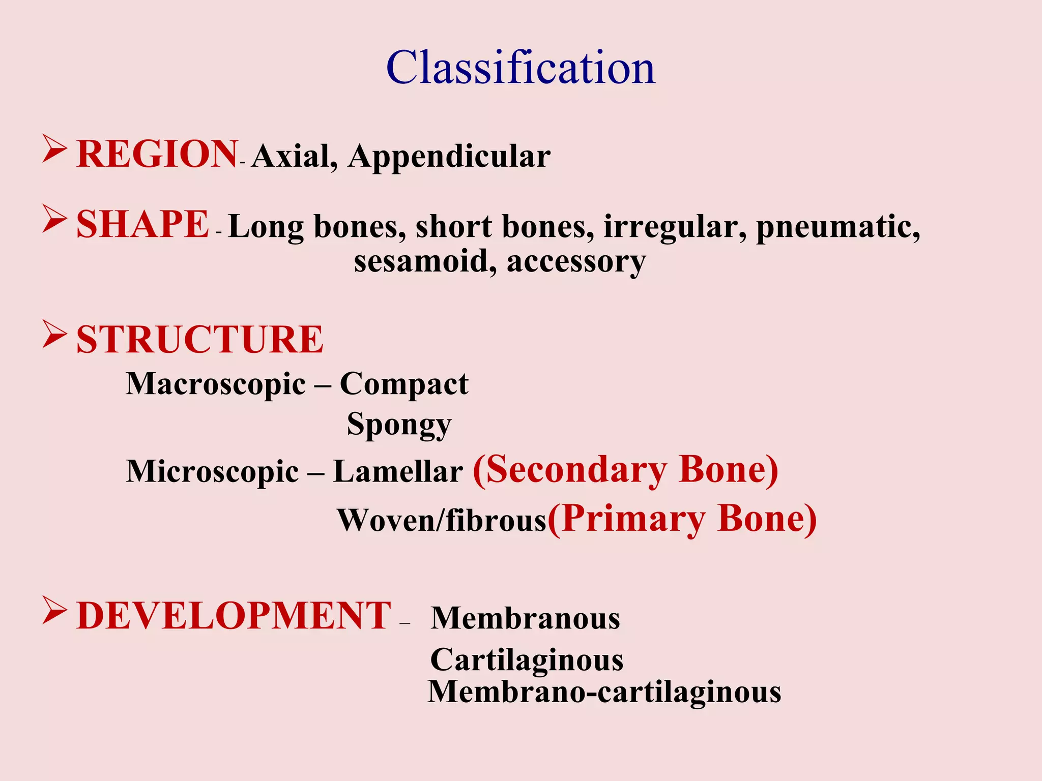Classification 
REGION- Axial, Appendicular 
SHAPE - Long bones, short bones, irregular, pneumatic, 
sesamoid, accessory 
STRUCTURE 
Macroscopic – Compact 
Spongy 
Microscopic – Lamellar (Secondary Bone) 
Woven/fibrous(Primary Bone) 
DEVELOPMENT – Membranous 
Cartilaginous 
Membrano-cartilaginous 
 