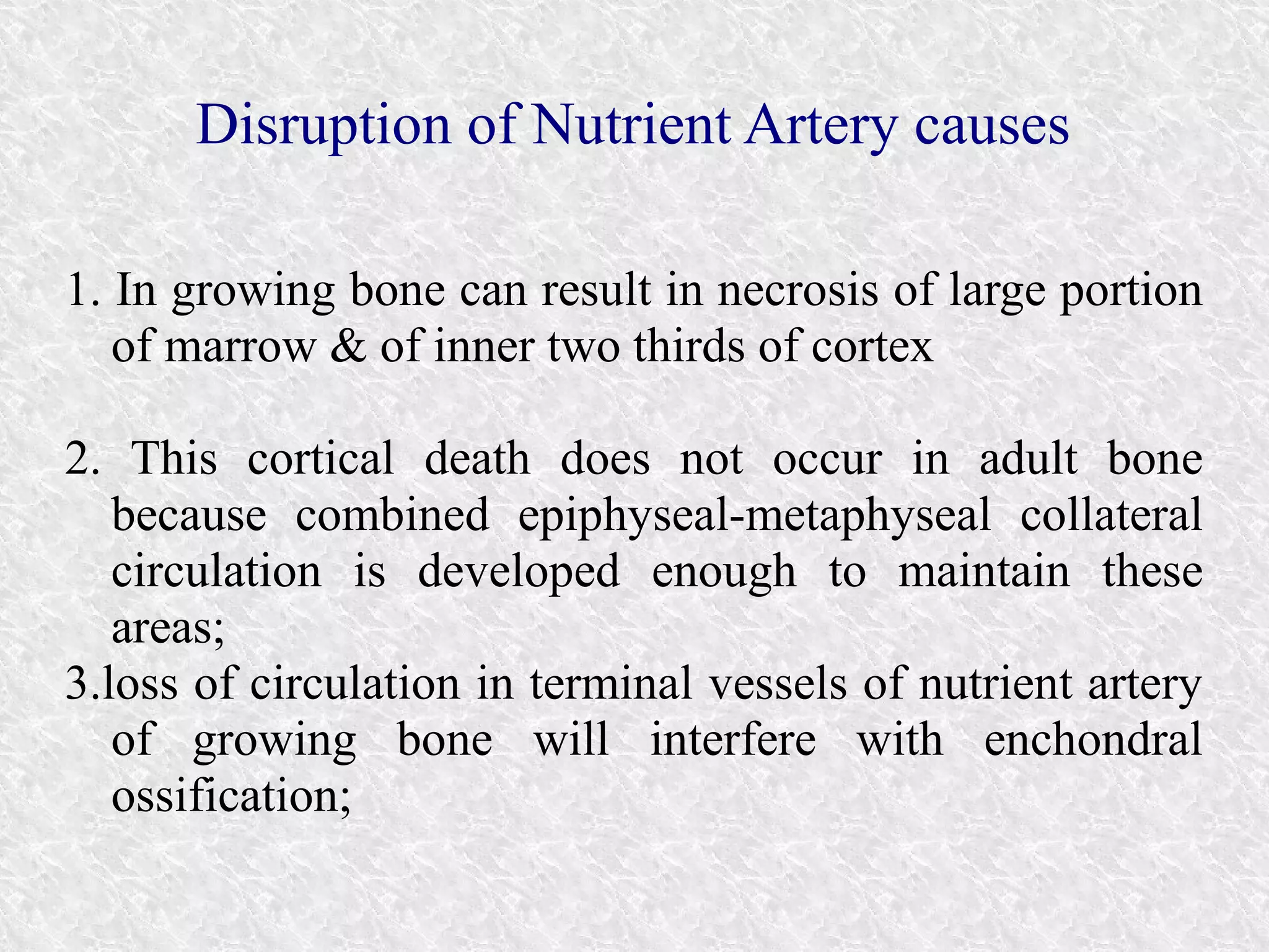 Disruption of Nutrient Artery causes 
1. In growing bone can result in necrosis of large portion 
of marrow & of inner two thirds of cortex 
2. This cortical death does not occur in adult bone 
because combined epiphyseal-metaphyseal collateral 
circulation is developed enough to maintain these 
areas; 
3.loss of circulation in terminal vessels of nutrient artery 
of growing bone will interfere with enchondral 
ossification; 
 