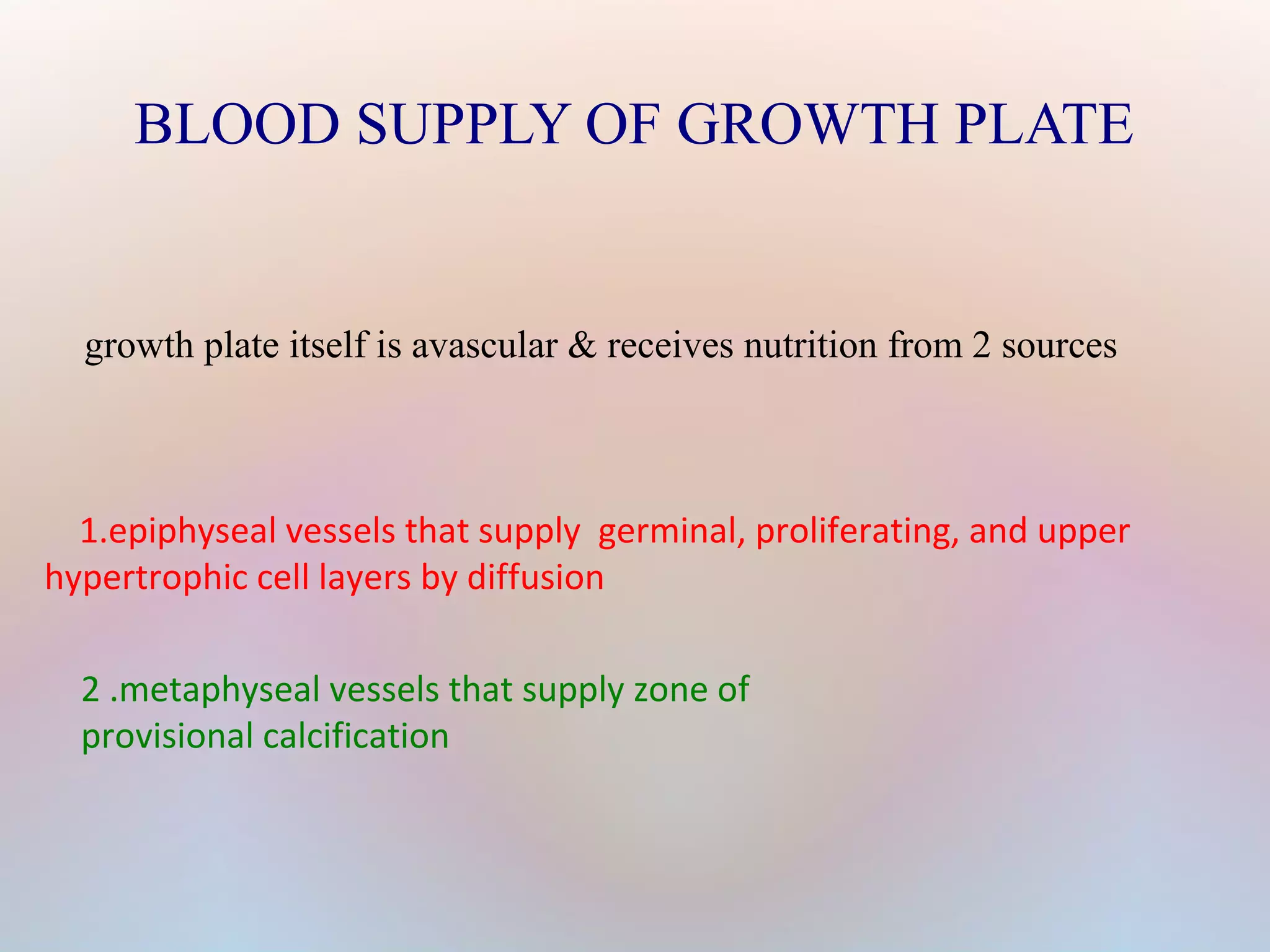 BLOOD SUPPLY OF GROWTH PLATE 
growth plate itself is avascular & receives nutrition from 2 sources 
1.epiphyseal vessels that supply germinal, proliferating, and upper 
hypertrophic cell layers by diffusion 
2 .metaphyseal vessels that supply zone of 
provisional calcification 
 