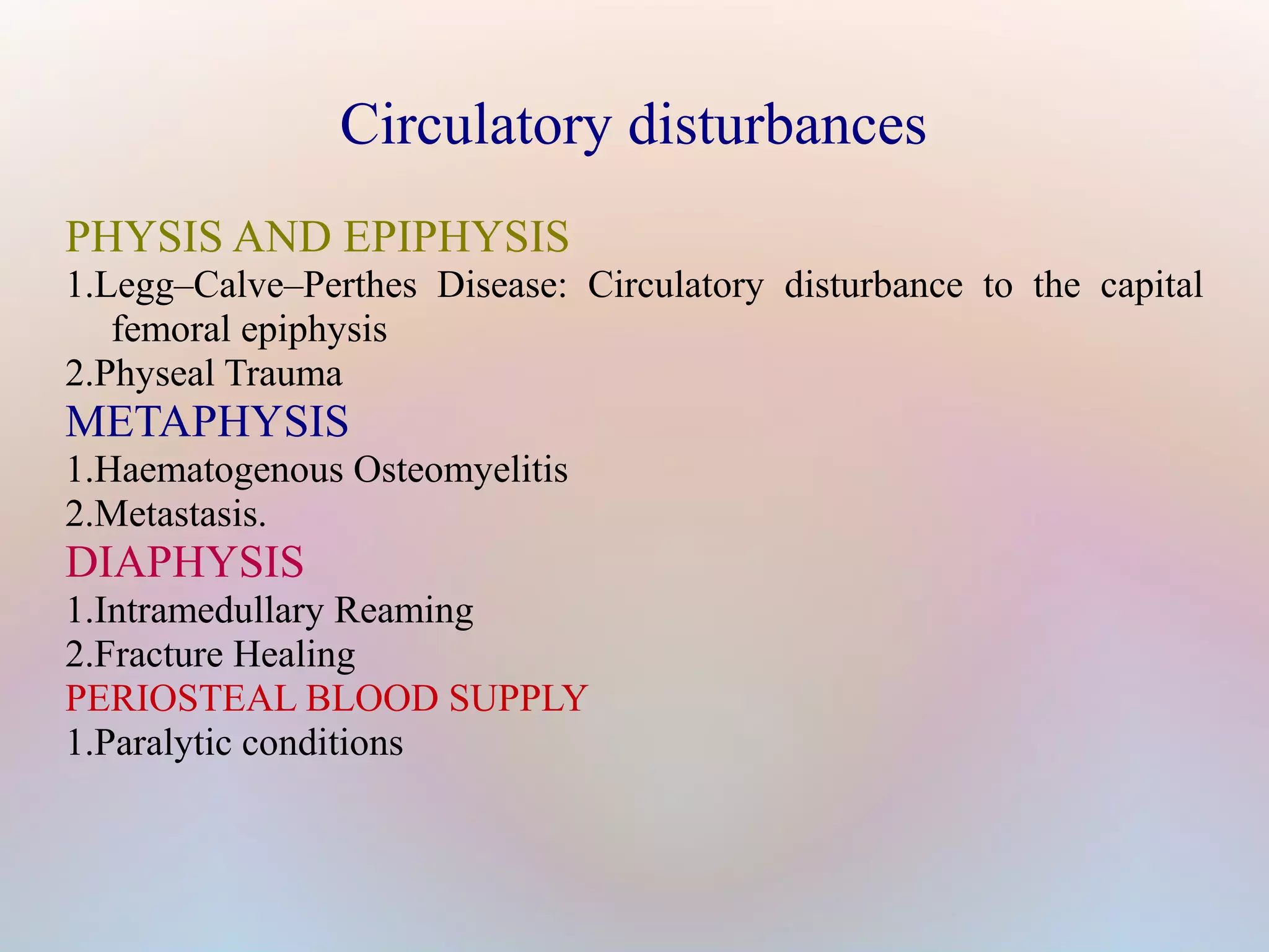 Circulatory disturbances 
PHYSIS AND EPIPHYSIS 
1.Legg–Calve–Perthes Disease: Circulatory disturbance to the capital 
femoral epiphysis 
2.Physeal Trauma 
METAPHYSIS 
1.Haematogenous Osteomyelitis 
2.Metastasis. 
DIAPHYSIS 
1.Intramedullary Reaming 
2.Fracture Healing 
PERIOSTEAL BLOOD SUPPLY 
1.Paralytic conditions 
 