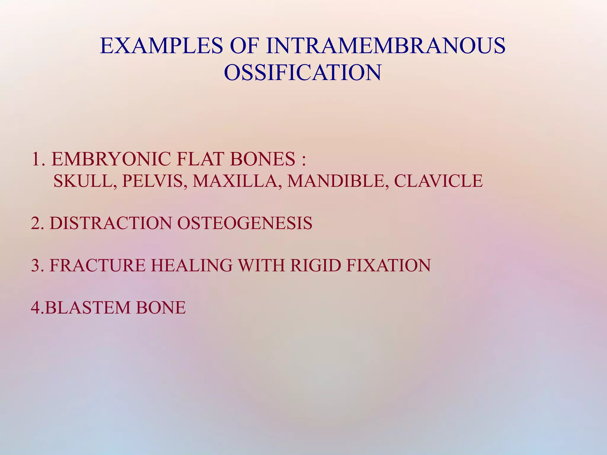 EXAMPLES OF INTRAMEMBRANOUS 
OSSIFICATION 
1. EMBRYONIC FLAT BONES : 
SKULL, PELVIS, MAXILLA, MANDIBLE, CLAVICLE 
2. DISTRACTION OSTEOGENESIS 
3. FRACTURE HEALING WITH RIGID FIXATION 
4.BLASTEM BONE 
 