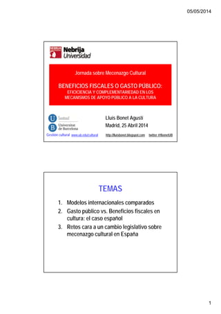 05/05/2014
1
Lluís Bonet Agustí
Madrid, 25 Abril 2014
Gestión cultural www.ub.edu/cultural http://lluisbonet.blogspot.com twitter @lbonetUB
Jornada sobre Mecenazgo Cultural
BENEFICIOS FISCALES O GASTO PÚBLICO:
EFICICIENCIA Y COMPLEMENTARIEDAD EN LOS
MECANISMOS DE APOYO PÚBLICO A LA CULTURA
TEMAS
1. Modelos internacionales comparados
2. Gasto público vs. Beneficios fiscales en
cultura: el caso español
3. Retos cara a un cambio legislativo sobre
mecenazgo cultural en España
 