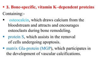  3. Bone-specific, vitamin K–dependent proteins
Containing:-
 osteocalcin, which draws calcium from the
bloodstream and attracts and encourages
osteoclasts during bone remodeling.
 protein S, which assists in the removal
of cells undergoing apoptosis.
 matrix Gla-protein (MGP), which participates in
the development of vascular calcifications.
 