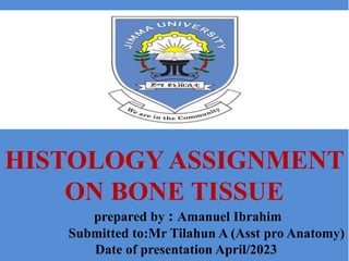 Outlines
 Introduction to Bone tissue
 Functions
 Parts of bone tissue
 Components
 Cells
 Classifications
 Compact bone
 Spongy Bone
 Formation
HISTOLOGY ASSIGNMENT
ON BONE TISSUE
prepared by : Amanuel Ibrahim
Submitted to:Mr Tilahun A (Asst pro Anatomy)
Date of presentation April/2023
 