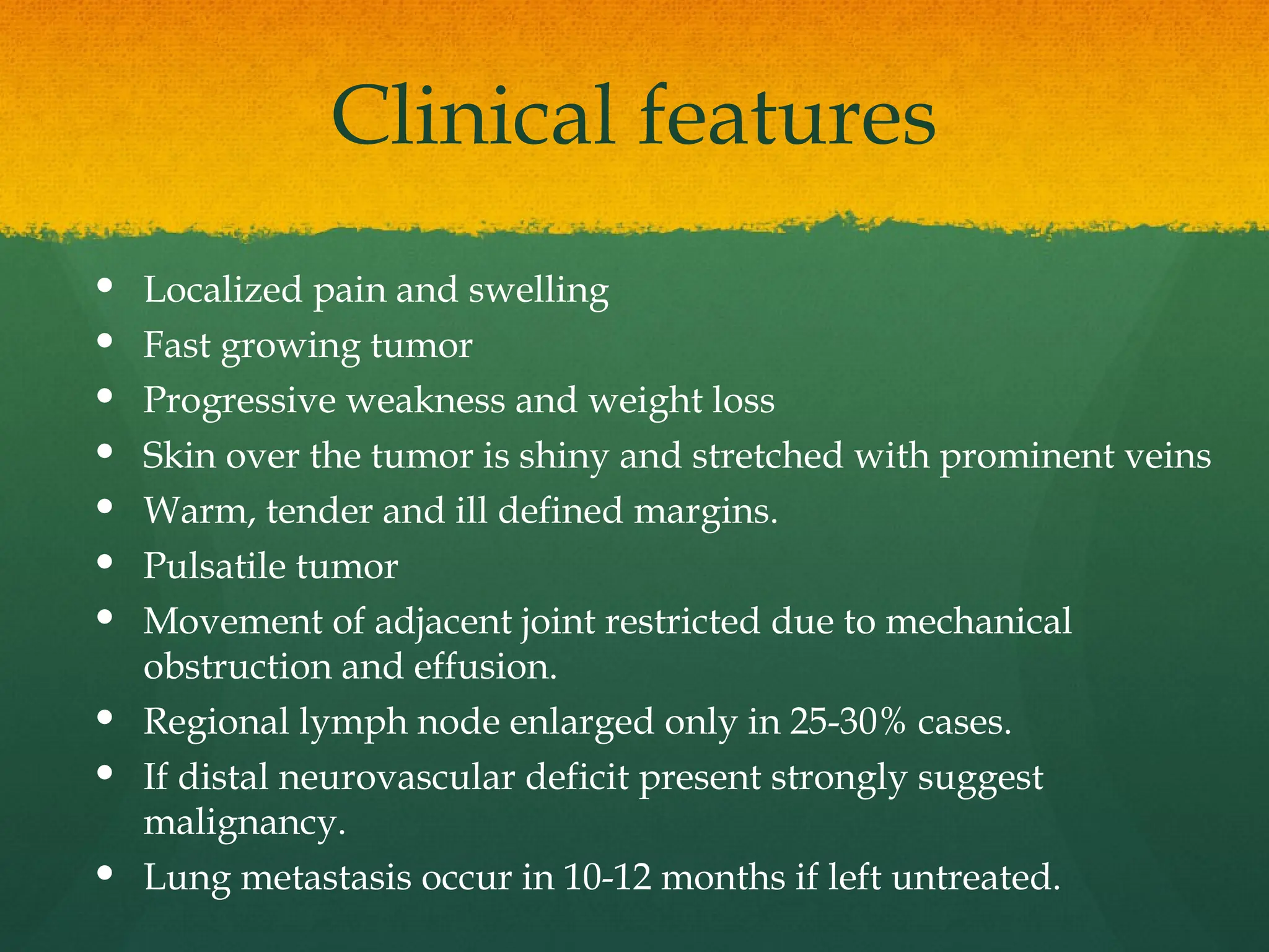 Clinical features
 Localized pain and swelling
 Fast growing tumor
 Progressive weakness and weight loss
 Skin over the tumor is shiny and stretched with prominent veins
 Warm, tender and ill defined margins.
 Pulsatile tumor
 Movement of adjacent joint restricted due to mechanical
obstruction and effusion.
 Regional lymph node enlarged only in 25-30% cases.
 If distal neurovascular deficit present strongly suggest
malignancy.
 Lung metastasis occur in 10-12 months if left untreated.
 