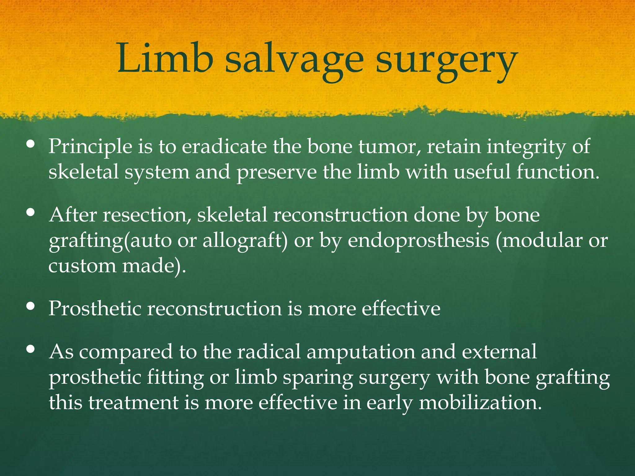Limb salvage surgery
 Principle is to eradicate the bone tumor, retain integrity of
skeletal system and preserve the limb with useful function.
 After resection, skeletal reconstruction done by bone
grafting(auto or allograft) or by endoprosthesis (modular or
custom made).
 Prosthetic reconstruction is more effective
 As compared to the radical amputation and external
prosthetic fitting or limb sparing surgery with bone grafting
this treatment is more effective in early mobilization.
 
