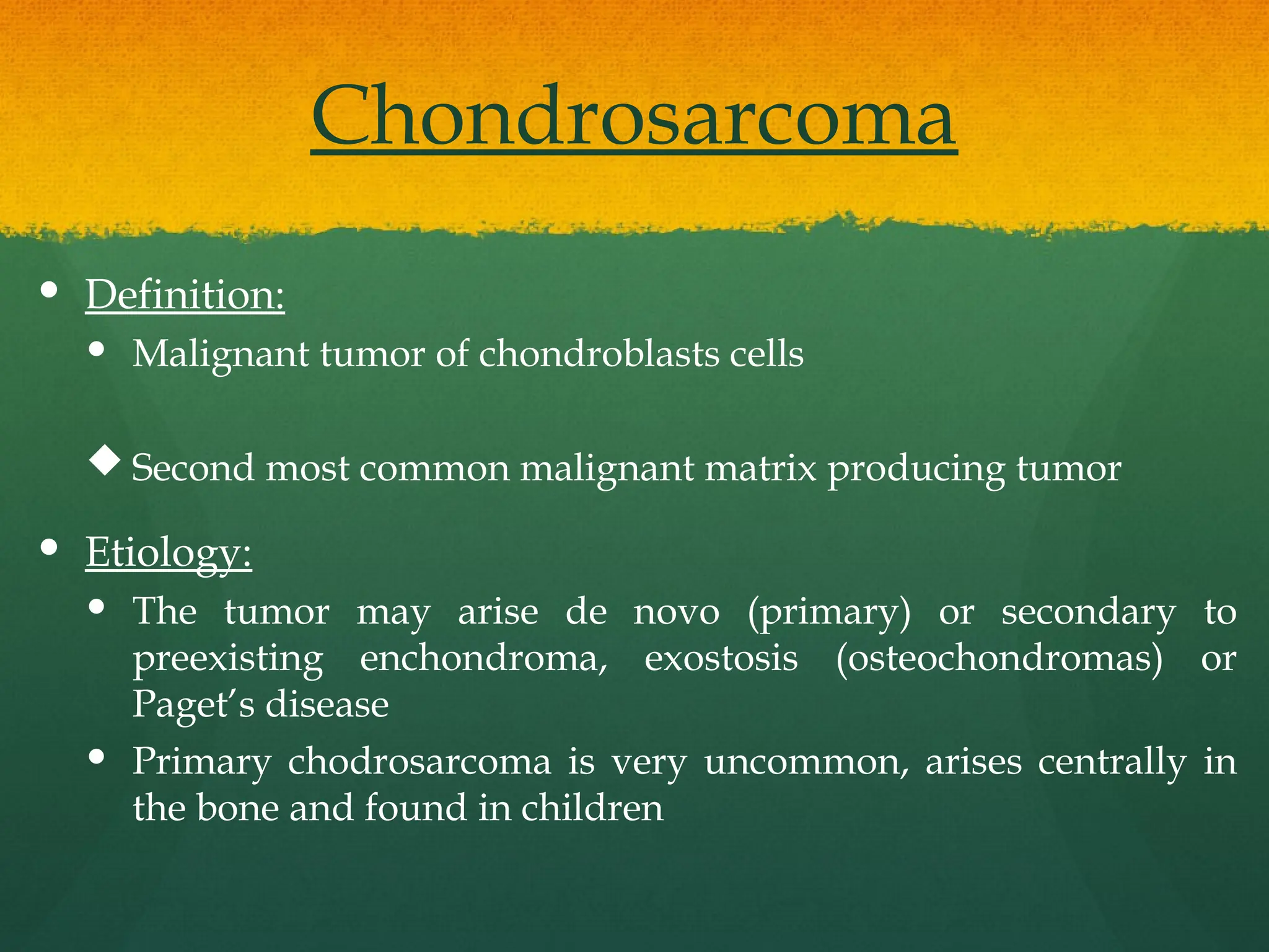 Chondrosarcoma
 Definition:
 Malignant tumor of chondroblasts cells
 Second most common malignant matrix producing tumor
 Etiology:
 The tumor may arise de novo (primary) or secondary to
preexisting enchondroma, exostosis (osteochondromas) or
Paget’s disease
 Primary chodrosarcoma is very uncommon, arises centrally in
the bone and found in children
 