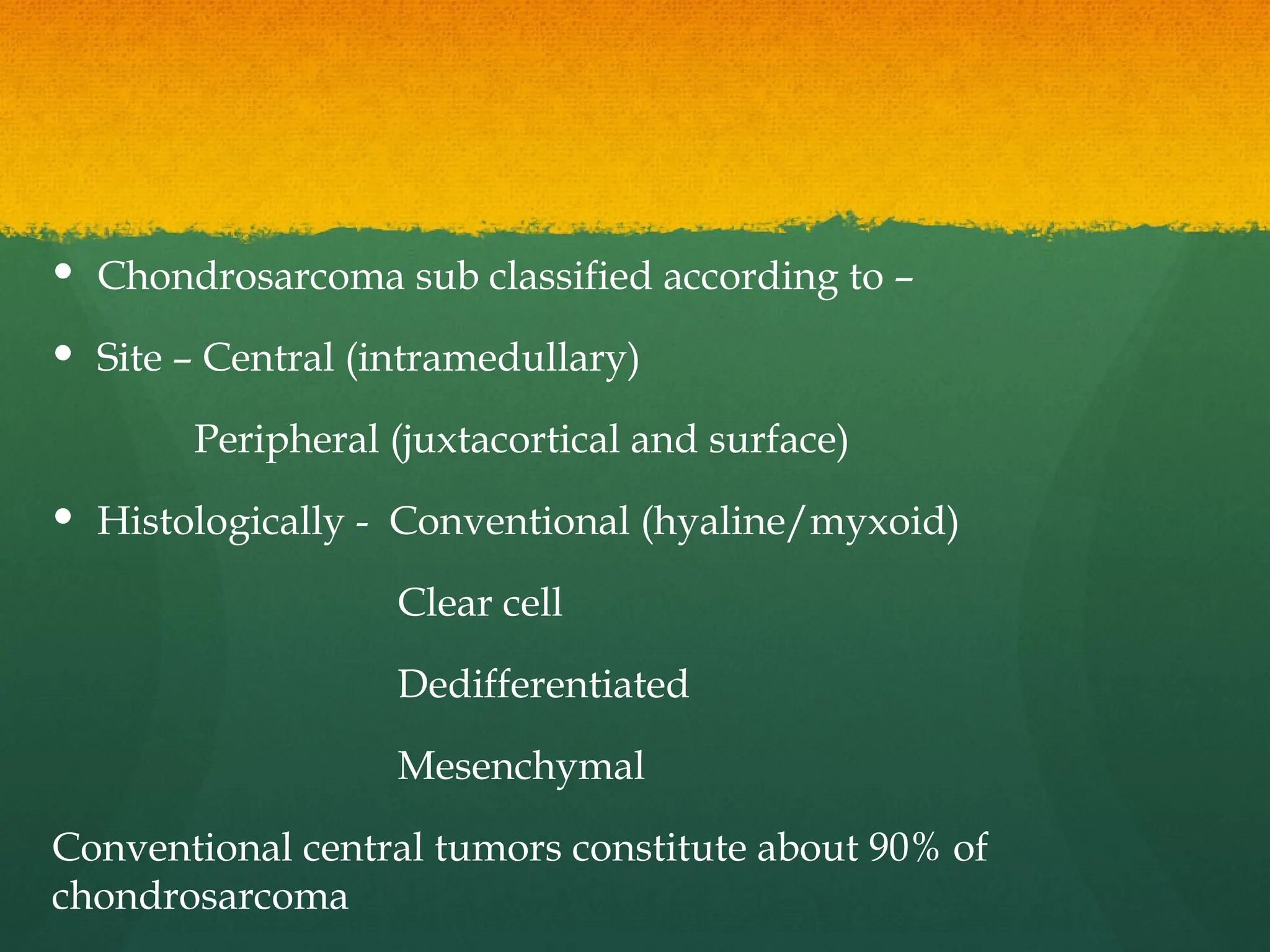  Chondrosarcoma sub classified according to –
 Site – Central (intramedullary)
Peripheral (juxtacortical and surface)
 Histologically - Conventional (hyaline/myxoid)
Clear cell
Dedifferentiated
Mesenchymal
Conventional central tumors constitute about 90% of
chondrosarcoma
 