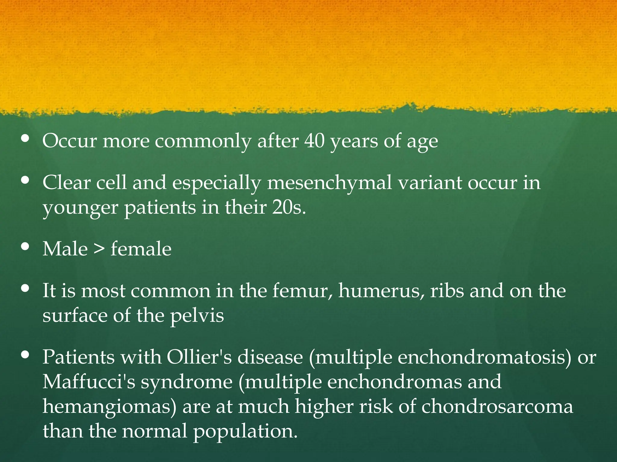  Occur more commonly after 40 years of age
 Clear cell and especially mesenchymal variant occur in
younger patients in their 20s.
 Male > female
 It is most common in the femur, humerus, ribs and on the
surface of the pelvis
 Patients with Ollier's disease (multiple enchondromatosis) or
Maffucci's syndrome (multiple enchondromas and
hemangiomas) are at much higher risk of chondrosarcoma
than the normal population.
 