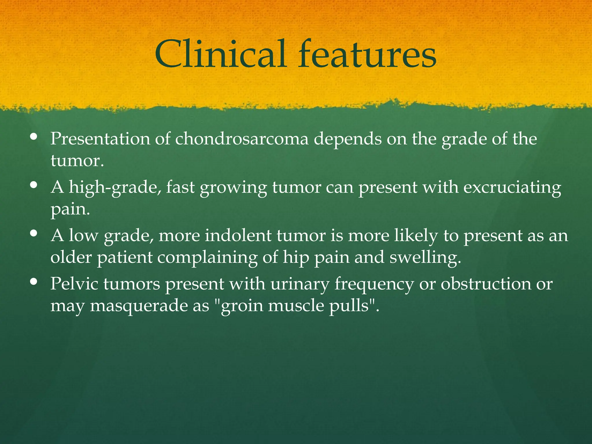 Clinical features
 Presentation of chondrosarcoma depends on the grade of the
tumor.
 A high-grade, fast growing tumor can present with excruciating
pain.
 A low grade, more indolent tumor is more likely to present as an
older patient complaining of hip pain and swelling.
 Pelvic tumors present with urinary frequency or obstruction or
may masquerade as "groin muscle pulls".
 