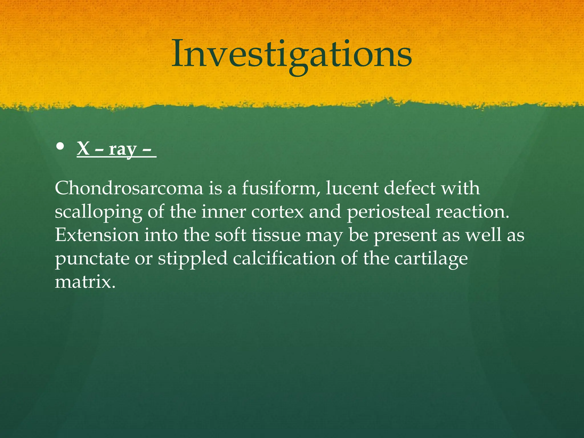 Investigations
 X – ray –
Chondrosarcoma is a fusiform, lucent defect with
scalloping of the inner cortex and periosteal reaction.
Extension into the soft tissue may be present as well as
punctate or stippled calcification of the cartilage
matrix.
 
